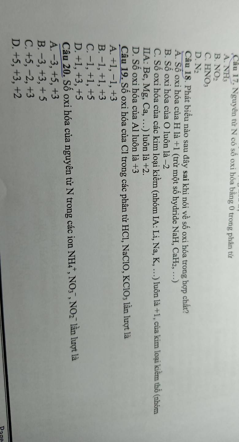 Nguyên tử N có số oxi hóa bằng 0 trong phân tử
A. NH_3
B. NO_2
C. HNO_3
D. N_2
Câu 18. Phát biểu nào sau đây sai khi nói về số oxi hóa trong hợp chất?
A. Số oxi hóa của H là +1 (trừ một số hydride NaH, CaH₂, ...)
B. Số oxi hóa của O luôn là −2
C. Số oxi hóa của các kim loại kiềm (nhóm IA: Li,Na,K,...) luôn 1a+1 , của kim loại kiềm thổ (nhóm
IIA: Be, Mg, Ca,...) uôn 1a+2.
D. Số oxi hóa của Al luôn 1a+3
Câu 19. Số oxi hóa của Cl trong các phân tử HCl, NaClO, KClO_3 lần lượt là
A. +1, −1, +3
B. −1, +1, +3
C. −1, +1, +5
D. +1, +3, +5
Câu 20. Số oxi hóa của nguyên tử N trong các ion NH_4^+, NO_3^-, NO_2^- lần lượt là
A. −3, +5, +3
B. −3, +3, + 5
C. +5, −2, +3
D. +5, +3, +2
Dage