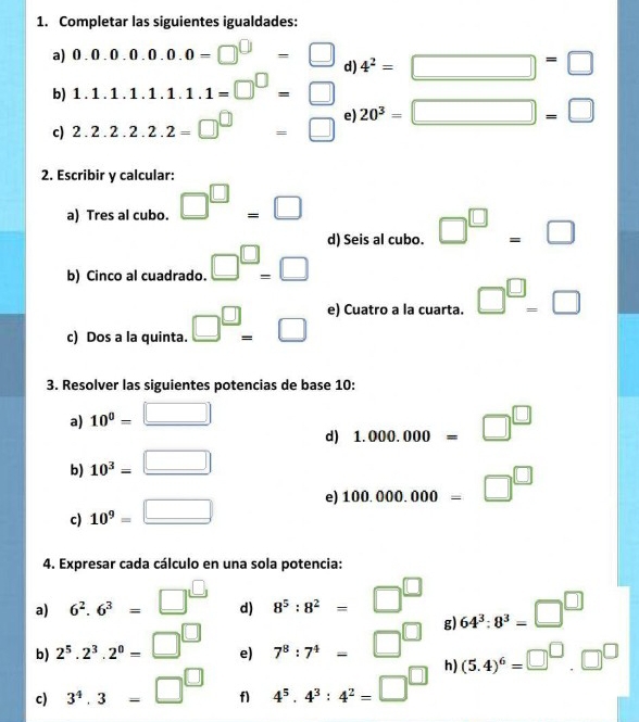 Completar las siguientes igualdades: 
a) 0.0.0.0.0.0.0=□^(□)=□ d) 4^2=□ =□
b) 1.1.1.1.1.1.1=□^(□)=□
c) 2.2.2.2.2=□^(□)=□ e 20^3=□ =□
2. Escribir y calcular: 
a) Tres al cubo. □^(□)=□
d) Seis al cubo. □^(□)=□
b) Cinco al cuadrado. □^(□)=□
c) Dos a la quinta. □^(□)=□ e) Cuatro a la cuarta. □^(□)-□
3. Resolver las siguientes potencias de base 10 : 
a) 10^0=□
d) 1.000.000=□^(□)
b) 10^3=□
c) 10^9=□ e 100.000.000=□^(□)
4. Expresar cada cálculo en una sola potencia: 
a) 6^2.6^3=□^(□) 8^5:8^2=□^(□) 64^3:8^3=□^(□)
d) 
b) 2^5.2^3.2^0=□^(□) 7^8:7^4=□^(□) g) 
e) 
c) 3^4.3=□^(□) f1 4^5· 4^3:4^2=□^(□) h) (5.4)^6=□^(□).□^(□)