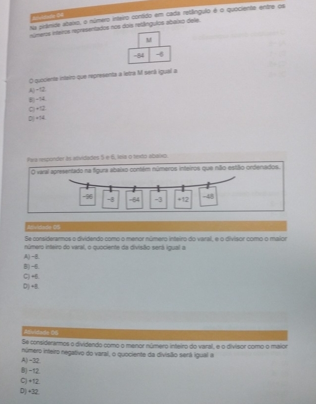 Adividade 04
Na pirâmide abaixo, o número inteiro contído em cada retângulo é o quociente entre os
números inteiros representados nos dois retângulos abaixo dele.
M
-84 -6
O quociente inteiro que representa a letra M será igual a
A,) -12.
(B) -14.
C) +12.
IDI) +114I.
Para responder às adividades 5 e 6, leia o texto abaixo.
O varal apresentado na figura abaixo contém números inteiros que não estão ordenados.
-95 -8 -64 -3 +12 -48
Adividade 05
Se considerarmos o dividendo como o menor número inteiro do varal, e o divisor como o maior
inúmero inteiro do varal, o quociente da divisão será igual a
A) −8.
B) -6.
C) +6.
D) +8.
Atividade 05
Se considerarmos o dividendo como o menor número inteiro do varal, e o divisor como o maior
número inteiro negativo do varal, o quociente da divisão será igual a
A) -32.
B) -12.
C) +12.
D) +32.