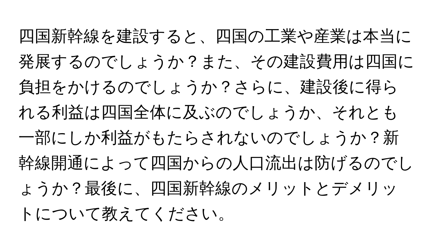 四国新幹線を建設すると、四国の工業や産業は本当に発展するのでしょうか？また、その建設費用は四国に負担をかけるのでしょうか？さらに、建設後に得られる利益は四国全体に及ぶのでしょうか、それとも一部にしか利益がもたらされないのでしょうか？新幹線開通によって四国からの人口流出は防げるのでしょうか？最後に、四国新幹線のメリットとデメリットについて教えてください。