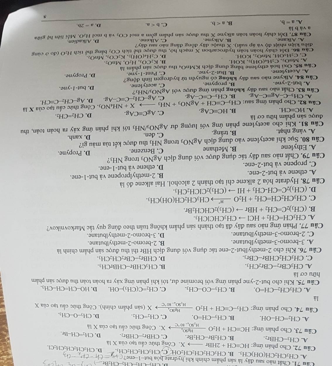 CH_3-CH_2-CH_2-CH_2Br. 3x-1
Cầu 71. Chất nào sau đây là sản phẩm chính khi hydrate hóa but-1-ene? CH_3=CH-CH_2-CH
A. CH_3CH_2CH(OH)CH_3. B. CH_3CH_2CH_2CH_2OH. C. CH_3CH_2CH_2CH_3. D. CH_3CH_2CH_2CH_2Cl.
Câu 72. Cho phản ứng: HCequiv CH+2HBr X. Công thức cấu tạo của X là
A. CH_3-CHBr_2. B. CH_2Br-CH_2Br. C. CHBr_2-CHBr_2. D. CH_2=CH-Br.
Câu 73. Cho phản ứng: HCequiv CH+H_2Oxrightarrow HgSO_4 X. Công thức cấu tạo cia* la
A. CH_2=CH-OH. B. CH_3-CH=O. C. CH_2=CH_2. D. CH_3-O-CH_3.
Câu 74. Cho phản ứng: CH_3-Cequiv CH+H_2Ofrac HgSO_4H_2SO_4,80°C X (sản phầm chính). Công thức cấu tạo ở ciaX
là
A. CH_3CH_2-CH=O. B. CH_3-CO-CH_3. C. CH_2=C(CH_3)-OH. D. HO-CH=CH-CH_3.
Câu 75. Khi cho but-2-yne phản ứng với bromine dư, tới khi phản ứng xảy ra hoàn toàn thu được sản phầm
hữu cơ là
A. CH_3CBr_2-CBr_2CH_3. B. CH_3CHBr-CHBrCH_3.
C. CH_3CH_2CHBr-CBr_3. D. CHBr_2-CBr_2CH_2CH_3.
Câu 76. Khi cho 2-methylbut-2-ene tác dụng với dung dịch HBr thì thu được sản phẩm chính là
A. 3-bromo-3-methylbutane. B. 2-bromo-2-methylbutane.
C. 2-bromo-3-methylbutane. D. 3-bromo-2-methylbutane.
Câu 77. Phản ứng nào sau đây đã tạo thành sản phầm không tuân theo đúng quy tắc Markovnikov?
A. CH_3CH=CH_2+HClto CH_3CHClCH_3.
B. (CH_3)_2C=CH_2+HBrto (CH_3)_2CHCH_2Br.
C. CH_3CH_2CH=CH_2+H_2Oxrightarrow H^+CH_3CH_2CH(OH)CH_3.
D. (CH_3)_2C=CH-CH_3+HIto (CH_3)_2CICH_2CH_3.
Câu 78. Hydrate hóa 2 alkene chỉ tạo thành 2 alcohol. Hai alkene đó là
A. ethene và but-2-ene. B. 2-methylpropene và but-1-ene.
C. propene và but-2-ene. D. ethene và but-1-ene.
Câu 79. Chất nào sau đây tác dụng được với dung dịch AgNO_3 trong N -| 3?
A. Ethylene B. Methane C. Benzene.
D. Propyne.
Câu 80. Sục khí acetylene vào dung dịch AgNO_3 trong NH_3 thu được kết tủa màu gì?
A. vàng nhạt. B. trắng. C. đen.
D. xanh.
Câu 81. Khi cho acetylene phản ứng với lượng dư AgNO_3/NH_3 tới khi phản ứng xảy ra hoàn toàn, thu
được sản phẩm hữu cơ là
D. CH_2=CH_2.
B.
A. HCequiv CH. HCequiv CAg.
C. AgCequiv CAg.
_  X+NH_4NO_3. Công thức cấu tạo của X là
Câu 82. Cho phản ứng sau: CH_3-Cequiv CH+AgNO_3+NH_3 Ag-CH_2-Cequiv C-Ag. D. Ag-CH_2-Cequiv CH.
A. CH_3-C-Agequiv C-Ag. B. CH_3-Cequiv C-Ag. C.
Câu 83. Chất nào sau đây không phản ứng được với  . AgNO_3/NH_3 ?
A. but-2-yne. B. propyne. C. acetylene.
D. but-1-yne.
Câu 84. Alkyne nào sau đây không có nguyên tử hydrogen linh động?
A. Acetylene. B. But-2-yne. C. Pent-1-yne. D. Propyne.
Câu 85. )x i hoá ethylene bằng dung dịch KMnO_4 thu được sản phẩm là
A. MnO_2,C_2H_4(OH)_2,KOH
B. K_2CO_3,H_2O,MnO_2.
D.
C. C_2H_5OH,MnO_2,KOH. C_2H_4(OH)_2,K_2CO_3 , M nO_2.
Câu 86. Đốt cháy hoàn toàn hydrocarbon X mạch hở, thu được thể tích CO_2
điều kiện nhiệt độ và áp suất). X thuộc dãy đồng đẳng nào sau đây? bằng thể tích H₂O (đo ở cùng
A. Alkane. B. Alkyne. C. Alkene. D. Alkadien.
Câu 87. Đốt cháy hoàn toàn alkyne X thu được sản phẩm gồm a mol CO_2 và b mol H_2O. Mối liên hoverleftarrow ? giữa
a và b là
D.
A. a=b.
B. a
C. b a=2b.
5