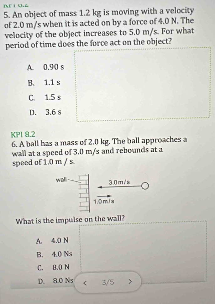 Ar 1 o.4
5. An object of mass 1.2 kg is moving with a velocity
of 2.0 m/s when it is acted on by a force of 4.0 N. The
velocity of the object increases to 5.0 m/s. For what
period of time does the force act on the object?
A. 0.90 s
B. 1.1 s
C. 1.5 s
D. 3.6 s
KPI 8.2
6. A ball has a mass of 2.0 kg. The ball approaches a
wall at a speed of 3.0 m/s and rebounds at a
speed of 1.0 m / s.
What is the impulse on the wall?
A. 4.0 N
B. 4.0 Ns
C. 8.0 N
D. 8.0 Ns < 3/5