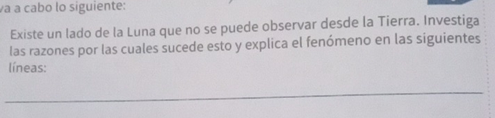 a à cabo lo siguiente: 
Existe un lado de la Luna que no se puede observar desde la Tierra. Investiga 
las razones por las cuales sucede esto y explica el fenómeno en las siguientes 
líneas: