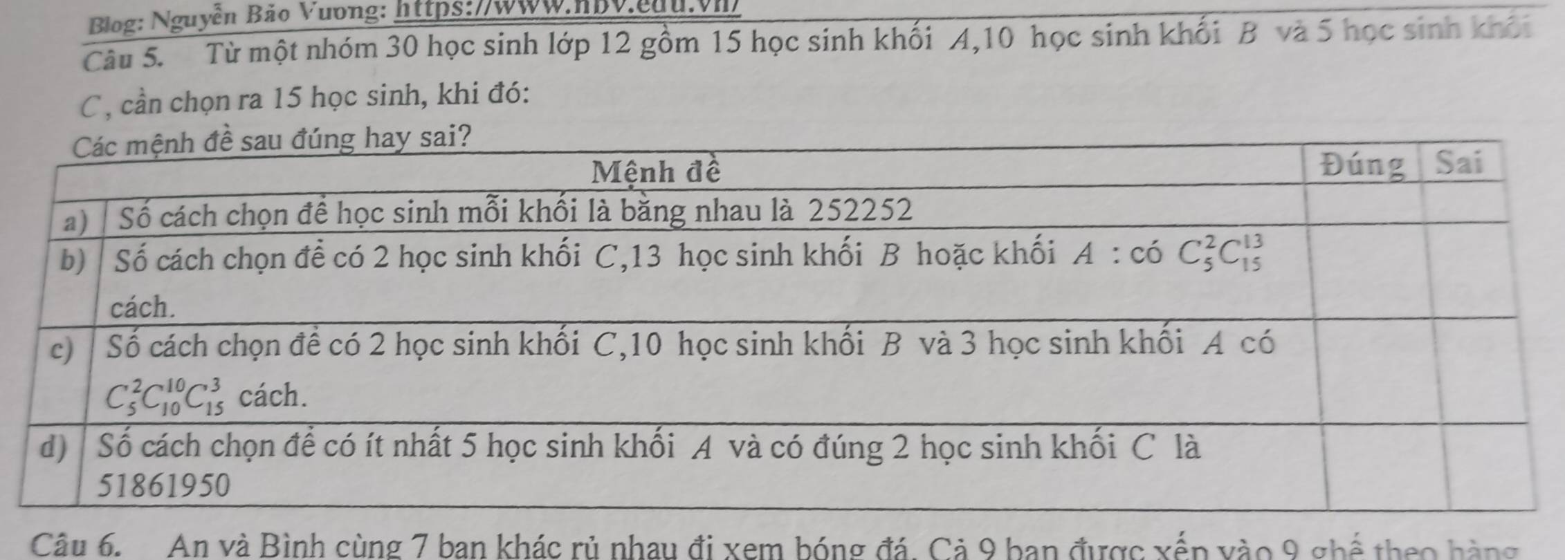 Blog: Nguyễn Bảo Vuơng: https://www.hbV.edu.vh
Câu 5. Từ một nhóm 30 học sinh lớp 12 gồm 15 học sinh khối A,10 học sinh khối B và 5 học sinh khối
C , cần chọn ra 15 học sinh, khi đó:
Câu 6.  An và Bình cùng 7 ban khác rủ nhau đi xem bóng đá. Cả 9 ban được xếp vào 9 ghể theo hàng