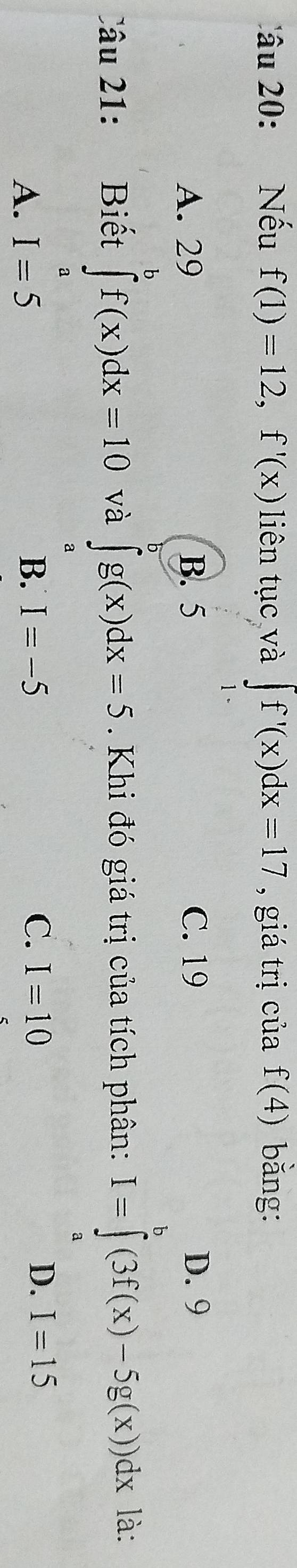 âu 20: Nếu f(1)=12, f'(x) liên tục và ∈t f'(x)dx=17 , giá trị của f(4) bǎng:
A. 29 B. 5 C. 19 D. 9
Câu 21: Biết ∈tlimits _a^bf(x)dx=10 và ∈tlimits _a^ag(x)dx=5. Khi đó giá trị của tích phân: I=∈tlimits _a^b(3f(x)-5g(x))dx là:
A. I=5 B. I=-5
C. I=10 D. I=15