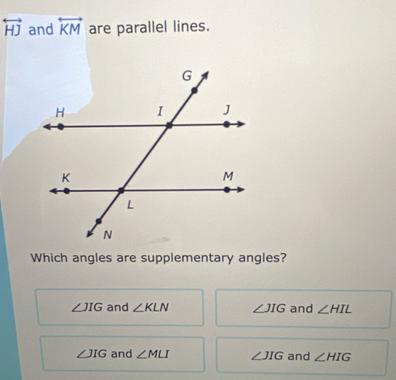 overleftrightarrow HJ and overleftrightarrow KM are parallel lines.
Which angles are supplementary angles?
∠ JIG and ∠ KLN ∠ JIG and ∠ HIL
∠ JIG and ∠ MLI ∠ JIG and ∠ HIG