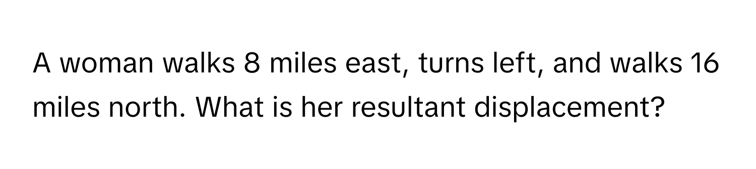 A woman walks 8 miles east, turns left, and walks 16 miles north. What is her resultant displacement?