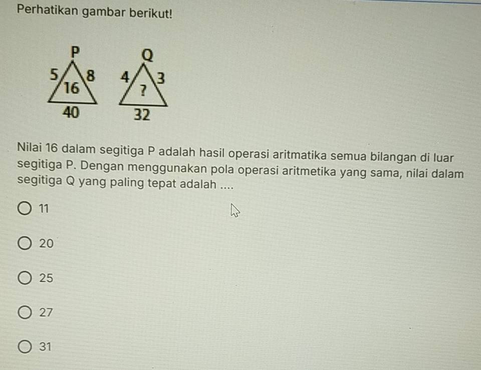 Perhatikan gambar berikut!


Nilai 16 dalam segitiga P adalah hasil operasi aritmatika semua bilangan di luar
segitiga P. Dengan menggunakan pola operasi aritmetika yang sama, nilai dalam
segitiga Q yang paling tepat adalah ....
11
20
25
27
31