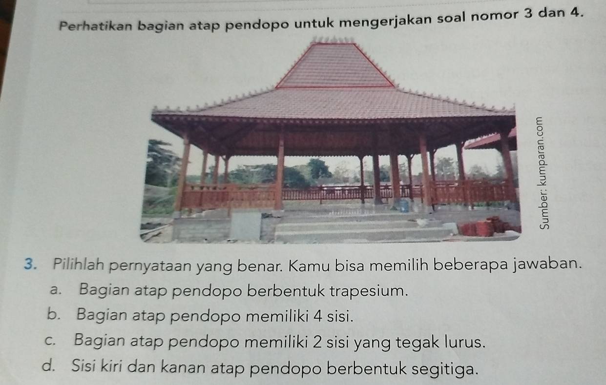 Perhatikan bagian atap pendopo untuk mengerjakan soal nomor 3 dan 4.
3. Pilihlah pernyataan yang benar. Kamu bisa memilih beberapa jawaban.
a. Bagian atap pendopo berbentuk trapesium.
b. Bagian atap pendopo memiliki 4 sisi.
c. Bagian atap pendopo memiliki 2 sisi yang tegak lurus.
d. Sisi kiri dan kanan atap pendopo berbentuk segitiga.