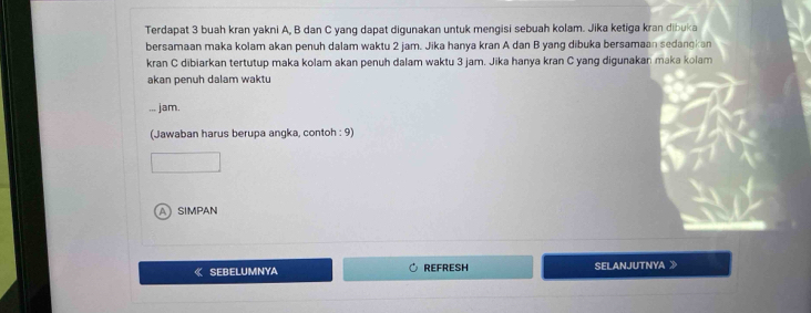 Terdapat 3 buah kran yakni A, B dan C yang dapat digunakan untuk mengisi sebuah kolam. Jika ketiga kran dibuka
bersamaan maka kolam akan penuh dalam waktu 2 jam. Jika hanya kran A dan B yang dibuka bersamaan sedangkan
kran C dibiarkan tertutup maka kolam akan penuh dalam waktu 3 jam. Jika hanya kran C yang digunakan maka kolam
akan penuh dalam waktu
.,. jam.
(Jawaban harus berupa angka, contoh : 9)
ASIMPAN
《 SEBELUMNYA REFRESH SELANJUTNYA 》