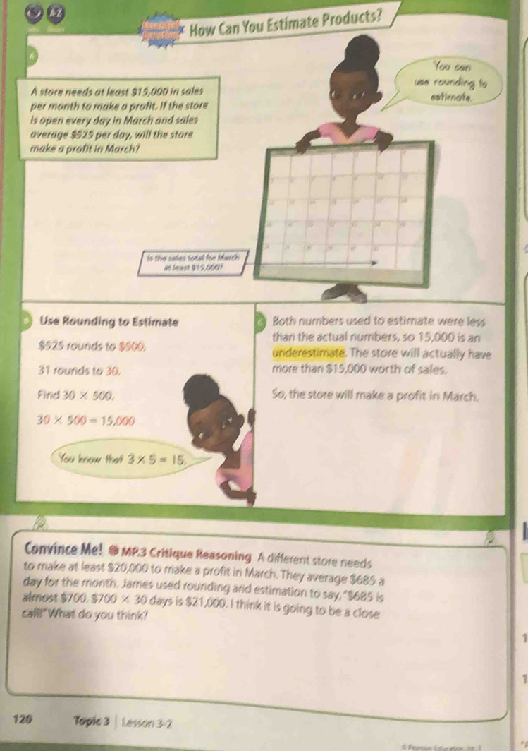 How Can You Estimate Products? 
You can 
use rounding to 
A store needs at least $15,000 in sales estimate. 
per month to make a profit. If the store 
is open every day in March and sales 
average $525 per day, will the store 
make a profit in March? 
Is the sales total for March 
at feast $15,0601
Use Rounding to Estimate Both numbers used to estimate were less 
than the actual numbers, so 15,000 is an
$525 rounds to $500. underestimate. The store will actually have
31 rounds to 30. more than $15,000 worth of sales. 
Find 30* 500. So, the store will make a profit in March.
30* 500=15,000
You know that 3* 5=15. 
Convince Me! @MP3 Critique Reasoning A different store needs 
to make at least $20,000 to make a profit in March. They average $685 a
day for the month. James used rounding and estimation to say, "$685 is 
almost $700.8700* 30 days is $21,000. I think it is going to be a close 
call!"What do you think? 
1 
1 
120 Topic 3 | Lesson 3-2