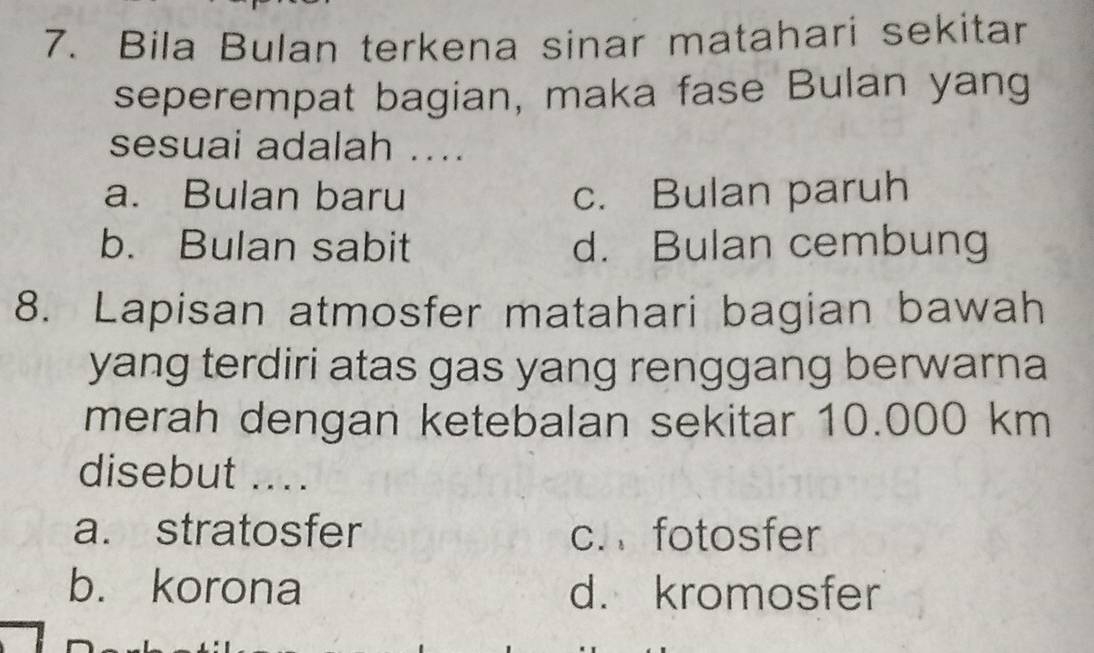 Bila Bulan terkena sinar matahari sekitar
seperempat bagian, maka fase Bulan yang
sesuai adalah ....
a. Bulan baru c. Bulan paruh
b. Bulan sabit d. Bulan cembung
8. Lapisan atmosfer matahari bagian bawah
yang terdiri atas gas yang renggang berwarna
merah dengan ketebalan sekitar 10.000 km
disebut ....
a. stratosfer c. fotosfer
b. korona d. kromosfer