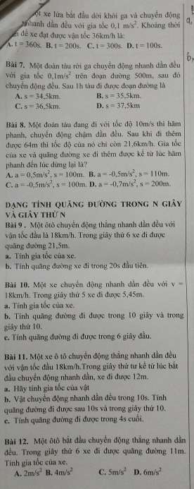 vột xe lửa bắt đầu dời khỏi ga và chuyên động
Tnhanh dẫn đều với gia tốc 0.1m/s^2 , Khoảng thời q,
an đề xe đạt được vận tốc 36km/h là:
A. t=360s B. t=200s. C. t=300s D. t=100s.
Bài 7. Một đoàn tàu rời ga chuyển động nhanh dần đều 6,
với gia tốc 0.1m/s^2 trên đoạn đường 500m, sau đó
chuyển động đều. Sau 1h tàu đi được đoạn đường là
A. s=34.5km. B. s=35.5km.
C. s=36,5km. D. s=37.5km
Bài 8. Một đoàn tàu đang đi với tốc độ 10m/s thì hãm
phanh, chuyển động chậm dần đều. Sau khi đi thêm
được 64m thì tốc độ của nó chỉ còn 21,6km/h. Gia tốc
của xe và quãng đường xe đi thêm được kể từ lúc hãm
phanh đến lúc dừng lại là?
A. a=0.5m/s^2,s=100m. B. a=-0.5m/s^2,s=110m.
C. a=-0.5m/s^2,s=100m. D. a=-0,7m/s^2,s=200m.
đạng tính quảng đường trong n giây
và giảy thứ n
Bài 9 . Một ôtô chuyển động thẳng nhanh dẫn đều với
vận tốc đầu là 18km/h. Trong giây thứ 6 xe đi được
quãng đường 21,5m.
a. Tính gia tốc của xe.
b. Tính quãng đường xe đi trong 20s đầu tiên.
Bài 10. Một xe chuyển động nhanh dẫn đều với v=
18km/h. Trong giây thứ 5 xe đi được 5,45m.
a. Tính gia tốc của xe.
b. Tính quãng đường đi được trong 10 giây và trong
giây thứ 10,
c. Tính quãng đường đi được trong 6 giây đầu.
Bài 11. Một xe ô tô chuyển động thẳng nhanh dần đều
với vận tốc đầu 18km/h.Trong giây thứ tư kể từ lúc bắt
đầu chuyển động nhanh dần, xe đi được 12m.
a. Hãy tính gia tốc của vật
b. Vật chuyển động nhanh dần đều trong 10s. Tính
quãng đường đi được sau 10s và trong giây thứ 10,
ce. Tính quãng đường đi được trong 4s cuối.
Bài 12. Một ôtô bắt đầu chuyển động thắng nhanh dẫn
đều. Trong giây thứ 6 xe đi được quãng đường 11m.
Tính gia tốc của xe.
A. 2m/s^2 B. 4m/s^2 C. 5m/s^2 D. 6m/s^2