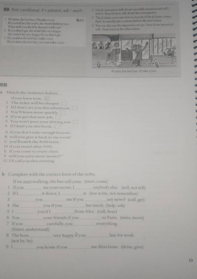 8B first conditional: if + present, will / won't ! Uve if + present to talk about a possible sinsation and will
won't s base form to talk about the consequence.
1 : If I miss the last bus; I'll take 2 taxi ④2① 2. The if clause cas come first or second. If the if clause comes
If you tell her the truth, she won't believe you first, we usually put a comma befive the next clause
Wha will you do if he doesn't call you? 3 You can also ws; the imperative or can + base from instead of
2 If you don't go, she won't be very happy will + base form in the other clause .
She won't be very happy if you don't go.
3 If you miss the fast bus, take a taxt
If you miss the las bus, you can take a taxi
BB
a Match the sentence halves
If you leave now. C
! The ticket will be cheaper
2 If I don't see you this afternoon.
3 You'll learn more quickly
4 If you get that new job.
5 You won't pass your driving test
6 If I lend you this book. .
A if you don't take enough lessons.
B will you give it back to me soon?
C you'll catch the 8:00 train.
D if you travel after 9:00
E if you come to every class.
F svill you earn more money? '
G I'll call you this evening.
b Complete with the correct form of the verbs.
If we start walking, the bus will come. (start. come)
1 Ifyou _me your secret. I_ anybody else. (tell, not tell)
2 If 1 _it down, I_ it. (not write, not remember)
3 _you _me if you _any news? (call, get)
4 She_ you if you _her nicely. (help, ask)
5 1 _you if I_ from Alex. (call, hear)
6 You_ your friends if you _to Paris. (miss, move)
7 If you _carefully, you _everything.
(listen, understand)
8 The boss_ very happy if you _late for work.
(not be, be)
9 1 _you home if you_ me directions. (drive, give)
19