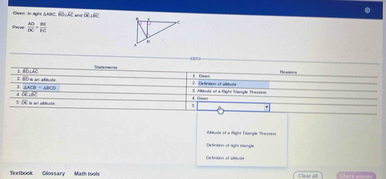 Given: In right △ ABC, overline BD⊥ overline AC and overline DE⊥ overline BC
Prove  AD/DC = BE/EC 
Statements Reasons
1. overline BD⊥ overline AC 1. Given
2. overline BD is an altitude 2. Definition of altitude
3. △ ACBsim △ BCD 3. Altitude of a Right Triangle Theorem
4. overline DE⊥ overline BC 4. Given
5. overline DE is an altitude.
5.
Altitude of a Right Triangle Theorem
Definision of right triangle
Definition of altitude
Textbook Glossary Math tools Clear all Check answer