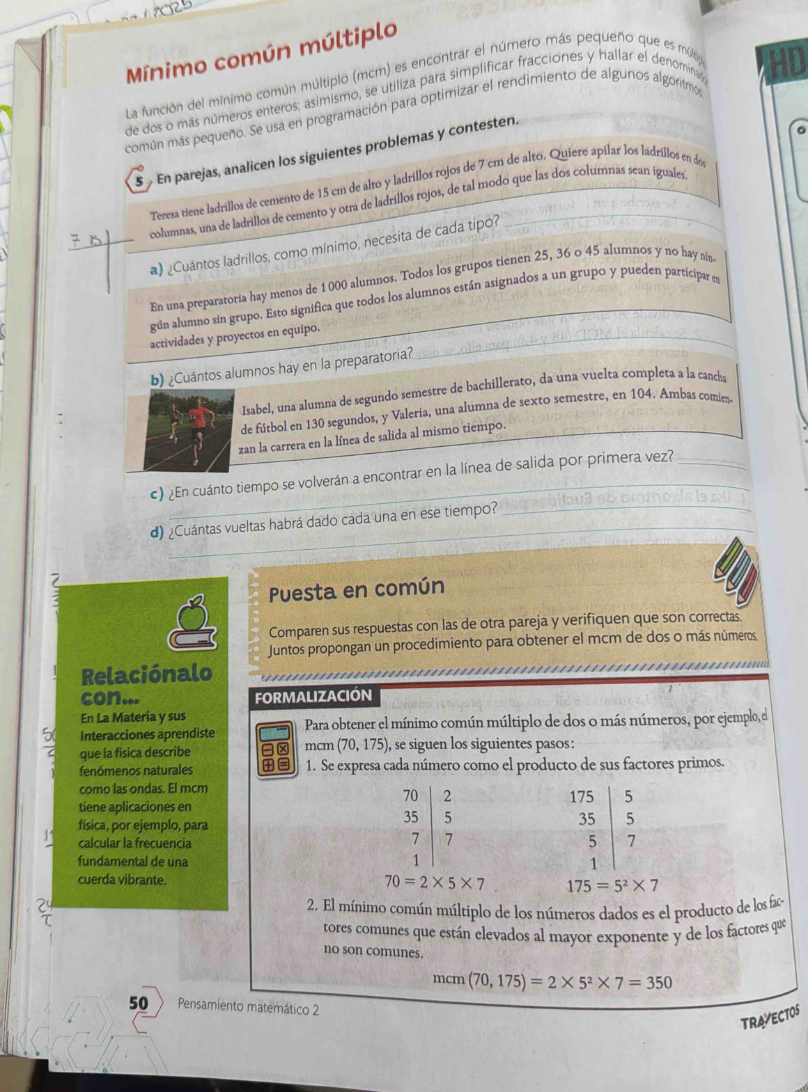 Mínimo común múltiplo
La función del mínimo común múltiplo (mcm) es encontrar el número más pequeño que es múltip
de dos o más números enteros; asimismo, se utiliza para simplificar fracciones y hallar el denomina
común más pequeño. Se usa en programación para optimizar el rendimiento de algunos algorítmos
5  En parejas, analicen los siguientes problemas y contesten.
Teresa tiene ladrillos de cemento de 15 cm de alto y ladrillos rojos de 7 cm de alto. Quiere apilar los ladrillos en do
columnas, una de ladrillos de cemento y otra de ladrillos rojos, de tal modo que las dos columnas sean iguales.
a) ¿Cuántos ladrillos, como mínimo, necesita de cada tipo?
En una preparatoria hay menos de 1 000 alumnos. Todos los grupos tienen 25, 36 o 45 alumnos y no hay nin
gún alumno sin grupo. Esto significa que todos los alumnos están asignados a un grupo y pueden participar en
actividades y proyectos en equipo.
b) ¿Cuántos alumnos hay en la preparatoria?
Isabel, una alumna de segundo semestre de bachillerato, da una vuelta completa a la cancha
de fútbol en 130 segundos, y Valeria, una alumna de sexto semestre, en 104. Ambas comien-
zan la carrera en la línea de salida al mismo tiempo.
_
c) ¿En cuánto tiempo se volverán a encontrar en la línea de salida por primera vez?_
d) ¿Cuántas vueltas habrá dado cada una en ese tiempo?
  
Puesta en común
Comparen sus respuestas con las de otra pareja y verifiquen que son correctas.
Juntos propongan un procedimiento para obtener el mcm de dos o más números.
Relaciónalo
con... FORMALIZACIÓN
En La Materia y sus
Para obtener el mínimo común múltiplo de dos o más números, por ejemplo, el
Interacciones aprendiste
que la física describe -× mcm (70,175) , se siguen los siguientes pasos:
fenómenos naturales +≡ 1. Se expresa cada número como el producto de sus factores primos.
como las ondas. El mcm
tiene aplicaciones en
física, por ejemplo, para
11 calcular la frecuencia
fundamental de una
cuerda vibrante.
70=2* 5* 7
175=5^2* 7
2
2. El mínimo común múltiplo de los números dados es el producto de los fac
τ
tores comunes que están elevados al mayor exponente y de los factores que
no son comunes.
mcm (70,175)=2* 5^2* 7=350
50 Pensamiento matemático 2
TRAVECTOS