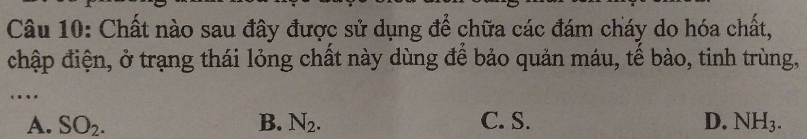 Chất nào sau đây được sử dụng để chữa các đám cháy do hóa chất,
chập điện, ở trạng thái lỏng chất này dùng để bảo quản máu, tế bào, tinh trùng,
....
A. SO_2. B. N_2. C. S. D. NH_3.