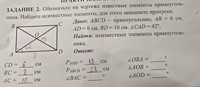 ΒАдАниΕ 2. Обозначьте на чертеже нзвестηые элементь прямоуголь- 
ника. Найднте нензвестηые элементь, ля этого заπолннте πропуски. 
スано: АBCD - πрямοугольник, AB=6CM,
AD=8cM, BD=10cM. ∠ CAD=42°, 
айти: нензвестные элементы прямоуголь 
HHKa. 
Ombem:
CD= CM P_AOD= _ CM ∠ OBA= _ o
BC= _ CM P_ABCD= _ CM ∠ AOB= _ o
AC= _  _ CM ∠ BAC= _  o ∠ AOD= _。