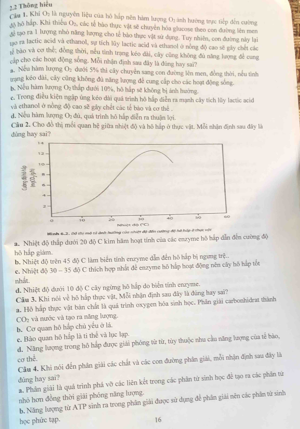 2.2 Thông hiểu
Câu 1. Khí O_2 là nguyên liệu của hô hấp nên hàm lượng O_2 ành hưởng trực tiếp đến cường
độ hô hấp. Khi thiếu O_2 , các tế bào thực vật sẽ chuyển hóa glucose theo con đường lên men
Aoverline c tạo ra 1 lượng nhỏ năng lượng cho tế bào thực vật sử dụng. Tuy nhiên, con đường này lại
tao ra lactic acid và ethanol, sự tích lũy lactic acid và ethanol ở nồng độ cao sẽ gây chết các
bể bào và cơ thể; đồng thời, nếu tình trạng kéo dài, cây cũng không đủ năng lượng để cung
cấp cho các hoạt động sống. Mỗi nhận định sau đây là đúng hay sai?
a. Nếu hàm lượng O_2 dưới 5% thì cây chuyền sang con đường lên men, đồng thời, nếu tình
trang kéo dài, cây cũng không đủ năng lượng đề cung cấp cho các hoạt động sống.
b. Nếu hàm lượng O_2 thấp dưới 10%, hô hấp sẽ không bị ảnh hưởng.
c. Trong điều kiện ngập úng kéo dài quá trình hô hấp diễn ra mạnh cây tích lũy lactic acid
và ethanol ở nồng độ cao sẽ gây chết các tế bào và cơ thể .
d. Nếu hàm lượng O_2di , quá trình hô hấp diễn ra thuận lợi.
Câu 2. Cho đồ thị mối quan hệ giữa nhiệt độ và hô hấp ở thực vật. Mỗi nhận định sau đây là
dúng hay sai?
Hình 6.2. Đỗ thị mô tả ảnh hướng của nhiệt độ đến cường độ hỏ háp ở thực vật
a. Nhiệt độ thấp dưới 20 độ C kìm hãm hoạt tính của các enzyme hô hấp dẫn đến cường độ
hô hấp giảm.
b. Nhiệt độ trên 45 độ C làm biến tính enzyme dẫn đến hô hấp bị ngưng trệ..
c. Nhiệt độ 30 - 35 độ C thích hợp nhất đề enzyme hô hấp hoạt động nên cây hô hấp tốt
nhất.
d. Nhiệt độ dưới 10 độ C cây ngừng hô hấp do biến tính enzyme.
Câu 3. Khi nói về hô hấp thực vật, Mỗi nhận định sau đây là đúng hay sai?
a. Hồ hấp thực vật bản chất là quá trình oxygen hóa sinh học. Phân giải carbonhidrat thành
C O_2 : và nước và tạo ra năng lượng.
b. Cơ quan hô hấp chủ yếu ở lá.
c. Bào quan hô hấp là ti thể và lục lạp.
d. Năng lượng trong hô hấp được giải phóng từ từ, tùy thuộc nhu cầu năng lượng của tế bào,
cơ thể.
Câu 4. Khi nói đến phân giải các chất và các con đường phân giải, mỗi nhận định sau đây là
dúng hay sai?
a. Phân giải là quá trình phá vỡ các liên kết trong các phân tử sinh học đề tạo ra các phân tử
nhỏ hơn đồng thời giải phóng năng lượng.
b. Năng lượng từ ATP sinh ra trong phân giải được sử dụng đề phân giải nên các phân tử sinh
học phức tạp. 16