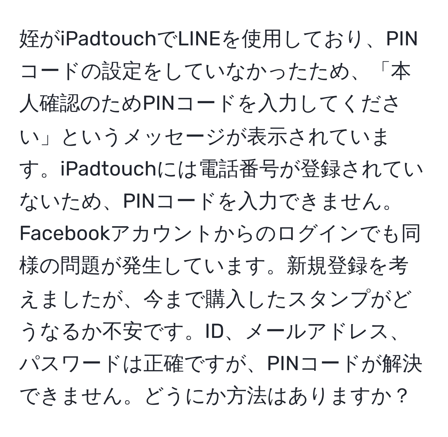 姪がiPadtouchでLINEを使用しており、PINコードの設定をしていなかったため、「本人確認のためPINコードを入力してください」というメッセージが表示されています。iPadtouchには電話番号が登録されていないため、PINコードを入力できません。Facebookアカウントからのログインでも同様の問題が発生しています。新規登録を考えましたが、今まで購入したスタンプがどうなるか不安です。ID、メールアドレス、パスワードは正確ですが、PINコードが解決できません。どうにか方法はありますか？