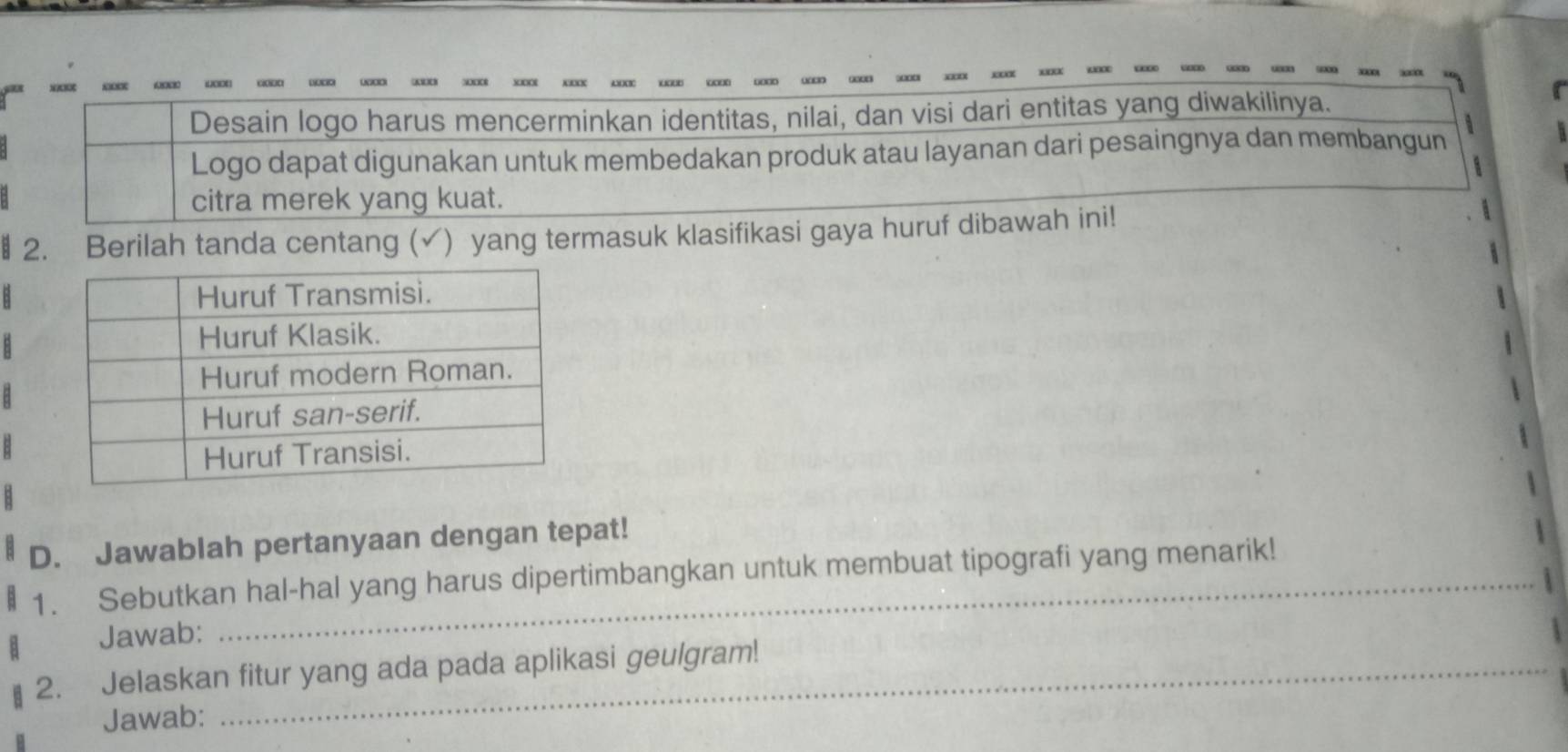 x0I AMI x□ □ 
Desain logo harus mencerminkan identitas, nilai, dan visi dari entitas yang diwakilinya. 
Logo dapat digunakan untuk membedakan produk atau layanan dari pesaingnya dan membangun 
citra merek yang kuat. 
§ 2. Berilah tanda centang (✓) yang termasuk klasifikasi gaya huruf dibawah ini! 
D. Jawablah pertanyaan dengan tepat! 
1. Sebutkan hal-hal yang harus dipertimbangkan untuk membuat tipografi yang menarik! 
Jawab: 
2. Jelaskan fitur yang ada pada aplikasi geulgram! 
Jawab: