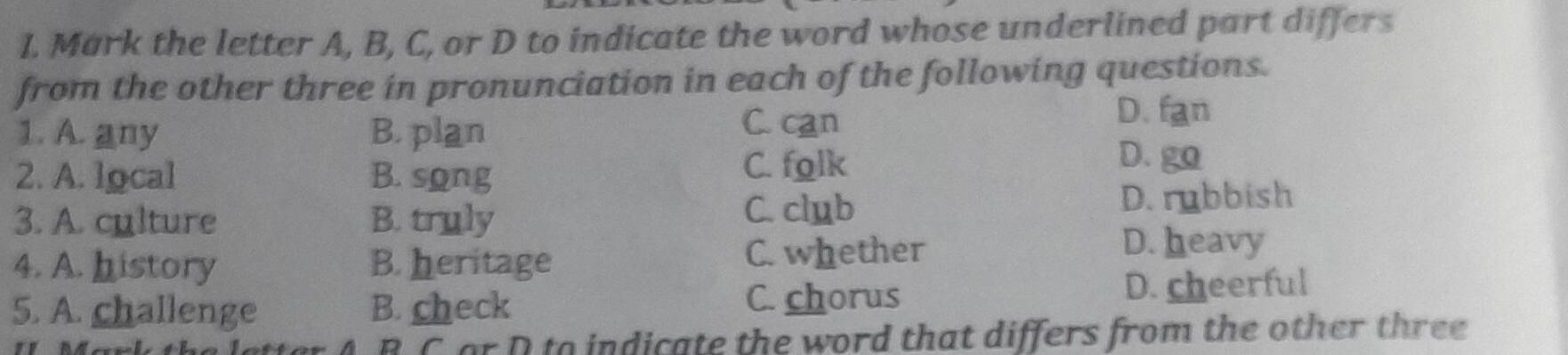 Mark the letter A, B, C, or D to indicate the word whose underlined part differs
from the other three in pronunciation in each of the following questions.
1. A. any B. plan C. can
D. fan
2. A. local B. song
C. folk
D. go
C. club
3. A. culture B. truly D. rubbish
4. A. history B. heritage C. whether
D. heavy
5. A. challenge B. check C. chorus D. cheerful
B C or D to indicate the word that differs from the other three