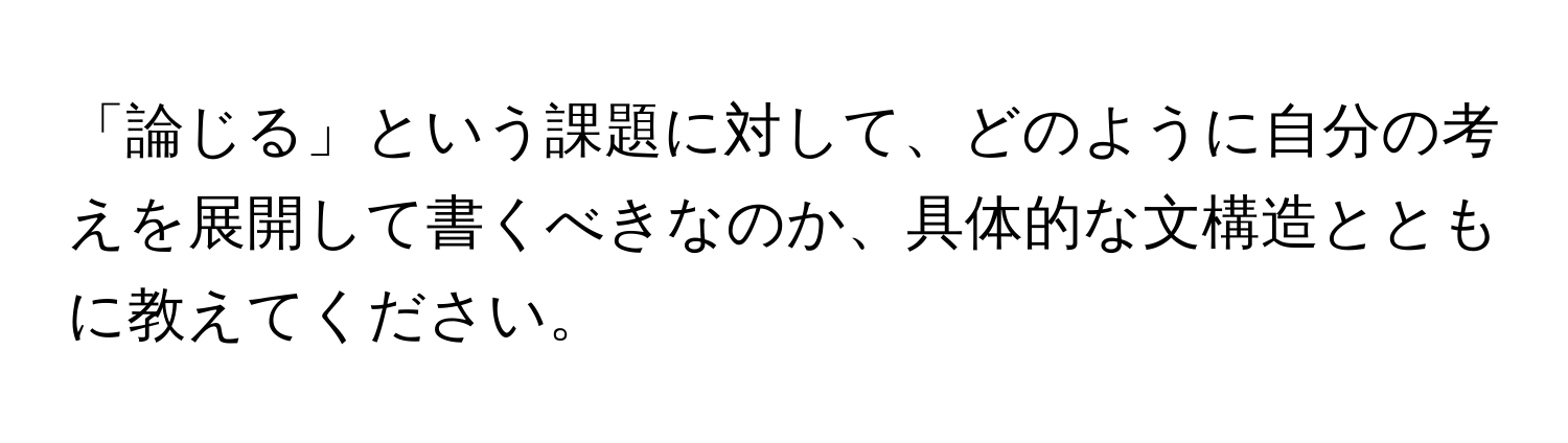 「論じる」という課題に対して、どのように自分の考えを展開して書くべきなのか、具体的な文構造とともに教えてください。