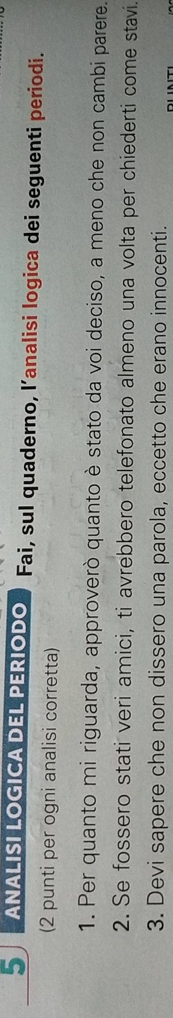 ANALISI LOGICA DEL PERIODO Fai, sul quaderno, l’analisi logica dei seguenti periodi. 
(2 punti per ogni analisi corretta) 
1. Per quanto mi riguarda, approverò quanto è stato da voi deciso, a meno che non cambi parere. 
2. Se fossero stati veri amici, ti avrebbero telefonato almeno una volta per chiederti come stavi. 
3. Devi sapere che non dissero una parola, eccetto che erano innocenti.