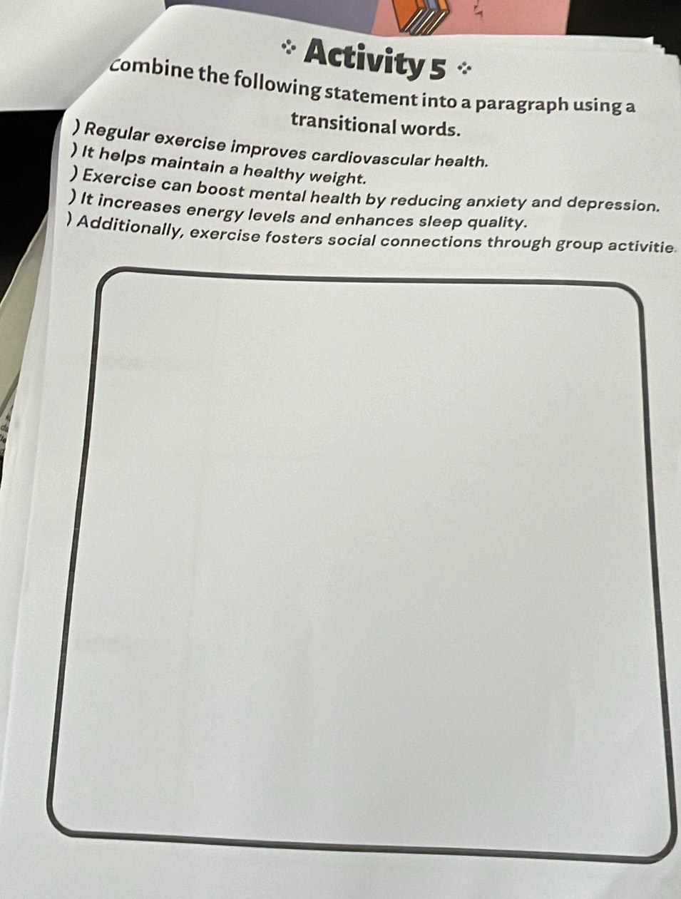 Activity 5 ° 
Combine the following statement into a paragraph using a 
transitional words. 
) Regular exercise improves cardiovascular health. 
) It helps maintain a healthy weight. 
) Exercise can boost mental health by reducing anxiety and depression. 
) It increases energy levels and enhances sleep quality. 
) Additionally, exercise fosters social connections through group activitie