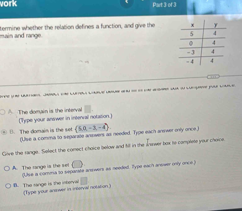 vork Part 3 of 3
termine whether the relation defines a function, and give the
main and range. 
oive the comai. Select te w and hi in the answer bux to complete your chorce.
A The domain is the interval □. 
(Type your answer in interval notation.)
B. The domain is the set  5,0,-3,-4. 
(Use a comma to separate answers as needed. Type each answer only once.)
Give the range. Select the correct choice below and fill in the answer box to complete your choice.
A. The range is the set UD
(Use a comma to separate answers as needed. Type each answer only once.)
B. The range is the interval □. 
(Type your answer in interval notation.)