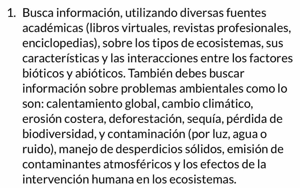 Busca información, utilizando diversas fuentes 
académicas (libros virtuales, revistas profesionales, 
enciclopedias), sobre los tipos de ecosistemas, sus 
características y las interacciones entre los factores 
bióticos y abióticos. También debes buscar 
información sobre problemas ambientales como lo 
son: calentamiento global, cambio climático, 
erosión costera, deforestación, sequía, pérdida de 
biodiversidad, y contaminación (por luz, agua o 
ruido), manejo de desperdicios sólidos, emisión de 
contaminantes atmosféricos y los efectos de la 
intervención humana en los ecosistemas.