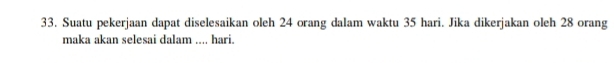 Suatu pekerjaan dapat diselesaikan oleh 24 orang dalam waktu 35 hari. Jika dikerjakan oleh 28 orang 
maka akan selesai dalam .... hari.