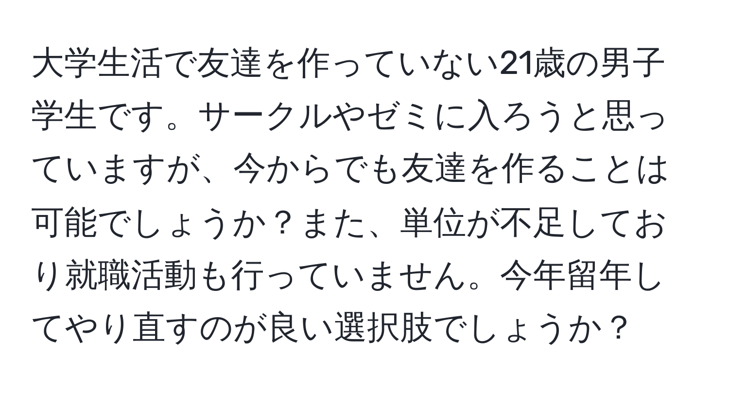 大学生活で友達を作っていない21歳の男子学生です。サークルやゼミに入ろうと思っていますが、今からでも友達を作ることは可能でしょうか？また、単位が不足しており就職活動も行っていません。今年留年してやり直すのが良い選択肢でしょうか？