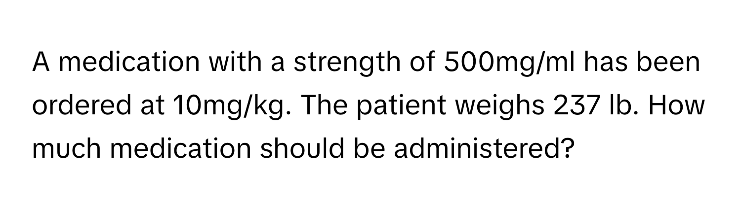 A medication with a strength of 500mg/ml has been ordered at 10mg/kg. The patient weighs 237 lb. How much medication should be administered?