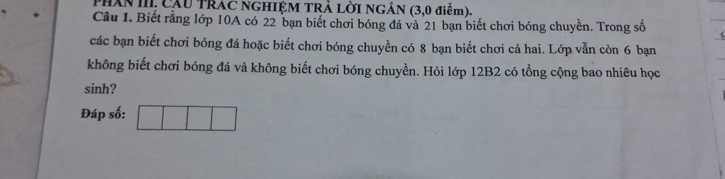 PHAn II, CầU TRAC NGHIỆM TRÁ LỜI NGÁN (3, 0 điểm). 
Câu 1. Biết rằng lớp 10A có 22 bạn biết chơi bóng đá và 21 bạn biết chơi bóng chuyền. Trong số 
các bạn biết chơi bóng đá hoặc biết chơi bóng chuyền có 8 bạn biết chơi cả hai. Lớp vẫn còn 6 bạn 
không biết chơi bóng đá và không biết chơi bóng chuyền. Hỏi lớp 12B2 có tổng cộng bao nhiêu học 
sinh? 
Đáp số: