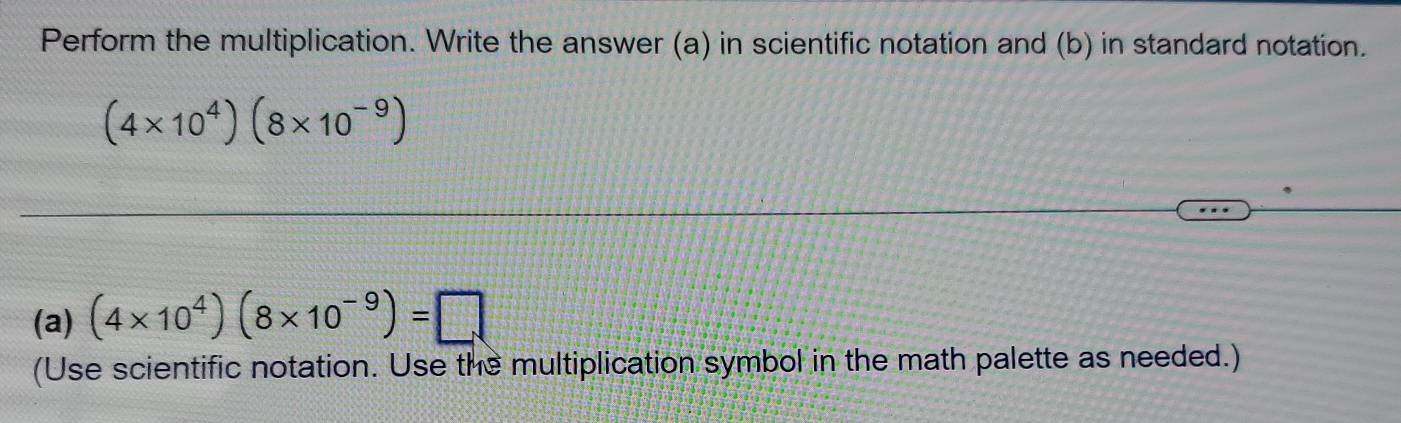 Perform the multiplication. Write the answer (a) in scientific notation and (b) in standard notation.
(4* 10^4)(8* 10^(-9))
(a) (4* 10^4)(8* 10^(-9))=□
(Use scientific notation. Use the multiplication symbol in the math palette as needed.)