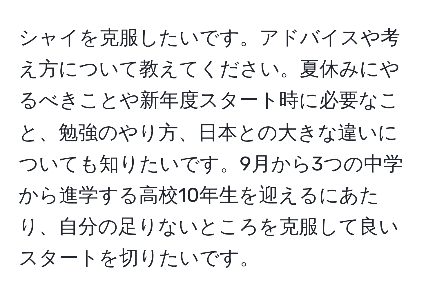 シャイを克服したいです。アドバイスや考え方について教えてください。夏休みにやるべきことや新年度スタート時に必要なこと、勉強のやり方、日本との大きな違いについても知りたいです。9月から3つの中学から進学する高校10年生を迎えるにあたり、自分の足りないところを克服して良いスタートを切りたいです。