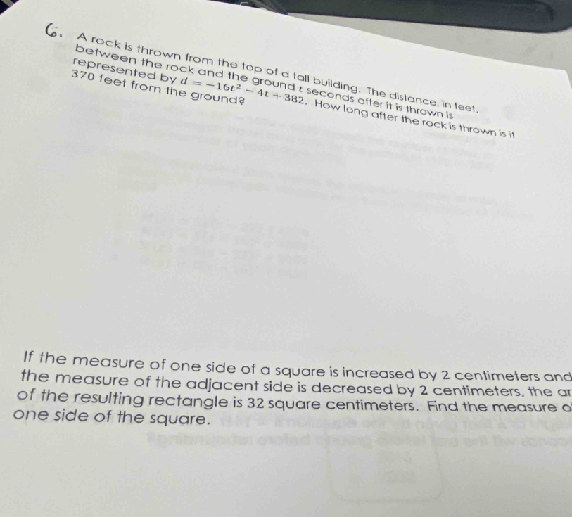 represented by 
A rock is thrown from the top of a tall building. The distance, in feet 
between the rock and the ground c seconds after it is thrown is
370 feet from the ground? d=-16t^2-4t+382. How long after the rock is thrown is it 
If the measure of one side of a square is increased by 2 centimeters and 
the measure of the adjacent side is decreased by 2 centimeters, the ar 
of the resulting rectangle is 32 square centimeters. Find the measure o 
one side of the square.