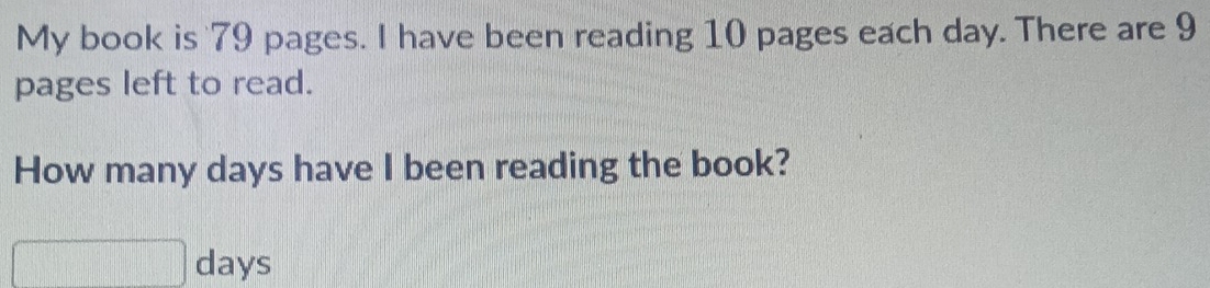 My book is 79 pages. I have been reading 10 pages each day. There are 9
pages left to read. 
How many days have I been reading the book?
□ days