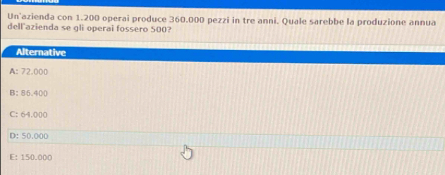 Un'azienda con 1.200 operai produce 360.000 pezzi in tre anni. Quale sarebbe la produzione annua
dell'azienda se gli operai fossero 500?
Alternative
A: 72.000
B: 86.400
C: 64.000
D: 50.000
E: 150.000