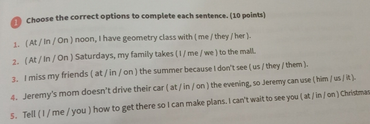 Choose the correct options to complete each sentence. (10 points) 
1. ( At / In / On ) noon, I have geometry class with ( me / they / her ). 
2. ( At / In / On ) Saturdays, my family takes ( I / me / we ) to the mall. 
3. I miss my friends ( at / in / on ) the summer because I don't see ( us / they / them ). 
4. Jeremy’s mom doesn’t drive their car ( at / in / on ) the evening, so Jeremy can use ( him / us / it ). 
5. Tell ( I / me / you ) how to get there so I can make plans. I can't wait to see you ( at / in / on ) Christmas