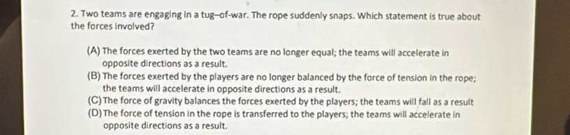 Two teams are engaging in a tug-of-war. The rope suddenly snaps. Which statement is true about
the forces involved?
(A) The forces exerted by the two teams are no longer equal; the teams will accelerate in
opposite directions as a result.
(B) The forces exerted by the players are no longer balanced by the force of tension in the rope;
the teams will accelerate in opposite directions as a result.
(C)The force of gravity balances the forces exerted by the players; the teams will fall as a result
(D)The force of tension in the rope is transferred to the players; the teams will accelerate in
opposite directions as a result.