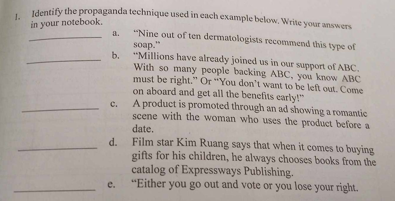 Identify the propaganda technique used in each example below. Write your answers 
in your notebook. 
_a. “Nine out of ten dermatologists recommend this type of 
soap.” 
_b. “Millions have already joined us in our support of ABC. 
With so many people backing ABC, you know ABC
must be right.” Or “You don’t want to be left out. Come 
on aboard and get all the benefits early!” 
_c. A product is promoted through an ad showing a romantic 
scene with the woman who uses the product before a 
date. 
_d. Film star Kim Ruang says that when it comes to buying 
gifts for his children, he always chooses books from the 
catalog of Expressways Publishing. 
_e. “Either you go out and vote or you lose your right.