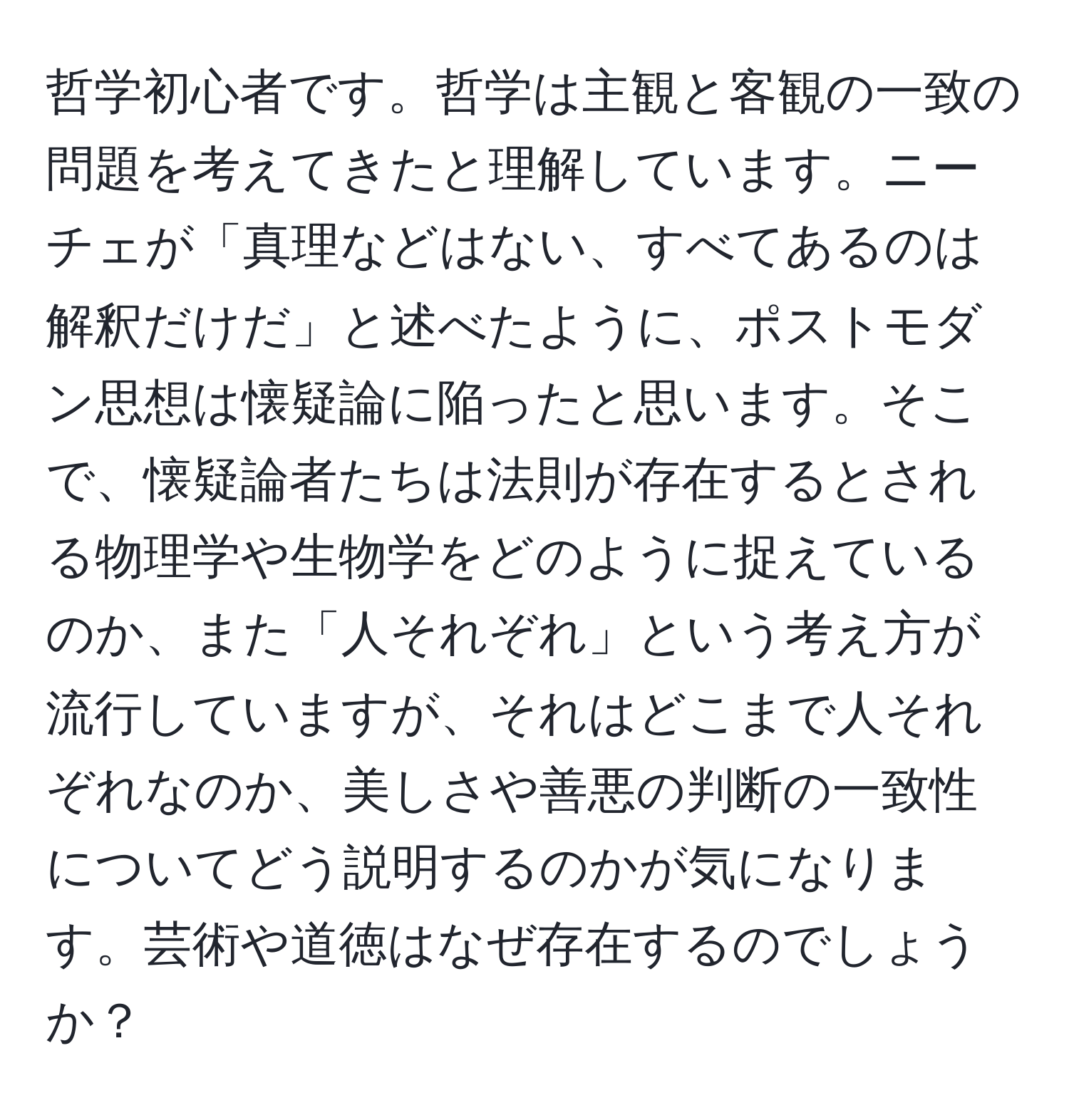 哲学初心者です。哲学は主観と客観の一致の問題を考えてきたと理解しています。ニーチェが「真理などはない、すべてあるのは解釈だけだ」と述べたように、ポストモダン思想は懐疑論に陥ったと思います。そこで、懐疑論者たちは法則が存在するとされる物理学や生物学をどのように捉えているのか、また「人それぞれ」という考え方が流行していますが、それはどこまで人それぞれなのか、美しさや善悪の判断の一致性についてどう説明するのかが気になります。芸術や道徳はなぜ存在するのでしょうか？