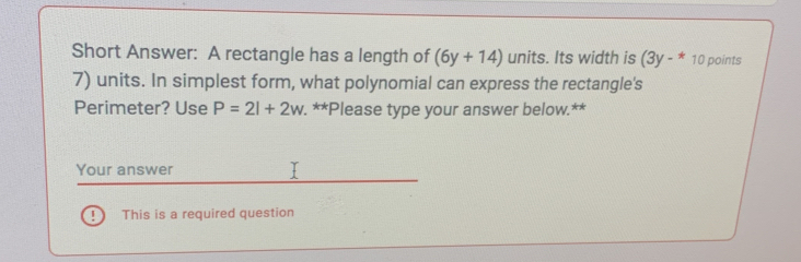 Short Answer: A rectangle has a length of (6y+14) units. Its width is (3y-^* 10 points 
7) units. In simplest form, what polynomial can express the rectangle's 
Perimeter? Use P=2l+2w. **Please type your answer below.** 
Your answer 
! This is a required question