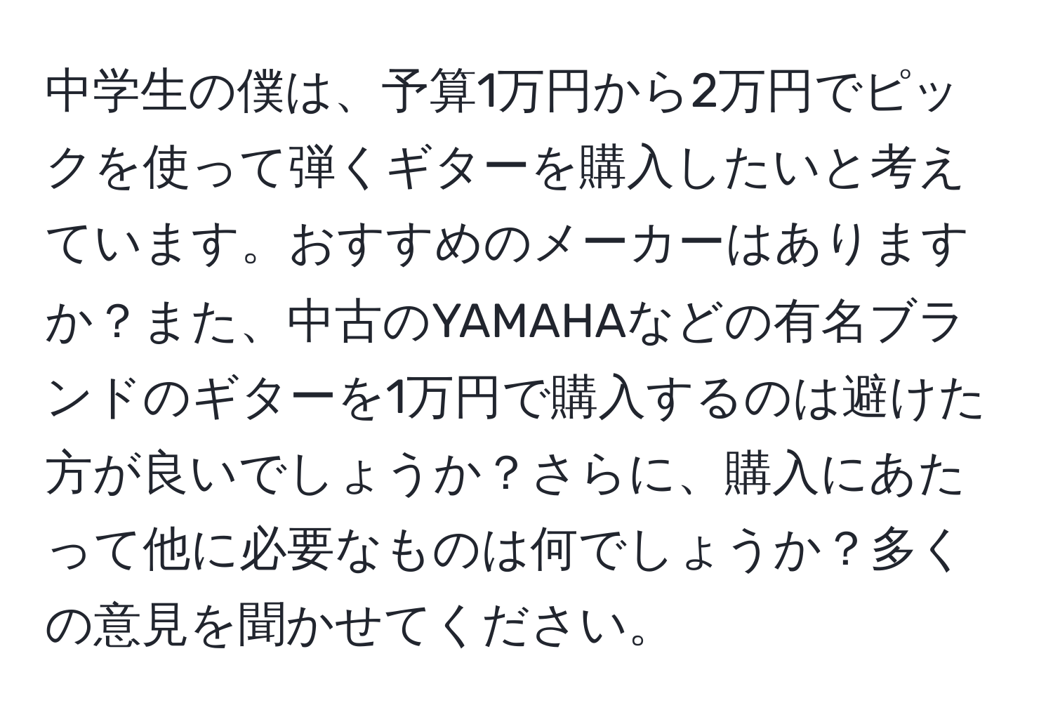 中学生の僕は、予算1万円から2万円でピックを使って弾くギターを購入したいと考えています。おすすめのメーカーはありますか？また、中古のYAMAHAなどの有名ブランドのギターを1万円で購入するのは避けた方が良いでしょうか？さらに、購入にあたって他に必要なものは何でしょうか？多くの意見を聞かせてください。