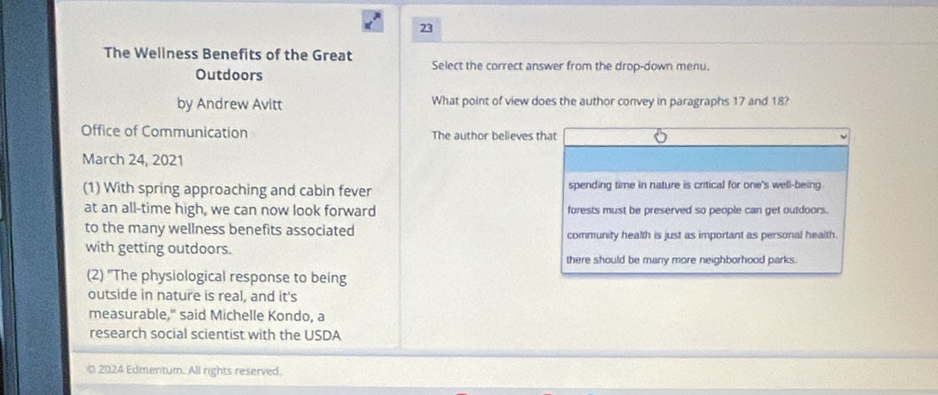 The Wellness Benefits of the Great Select the correct answer from the drop-down menu.
Outdoors
by Andrew Avitt What point of view does the author convey in paragraphs 17 and 18?
Office of Communication The author believes that
March 24, 2021
(1) With spring approaching and cabin fever spending time in nature is critical for one's well-being.
at an all-time high, we can now look forward forests must be preserved so people can get outdoors.
to the many wellness benefits associated community health is just as important as personal health
with getting outdoors.
there should be many more neighborhood parks.
(2) "The physiological response to being
outside in nature is real, and it's
measurable," said Michelle Kondo, a
research social scientist with the USDA
© 2024 Edmentum. All rights reserved.