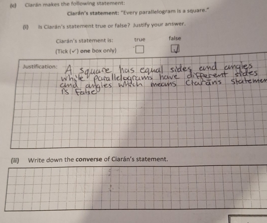 Ciarán makes the following statement: 
Clarán’s statement: “Every parallelogram is a square.” 
(i) Is Ciarán's statement true or false? Justify your answer. 
Ciarán's statement is: true false 
(Tick (√) one box only) 
Justification: 
(ii) Write down the converse of Ciarán’s statement.