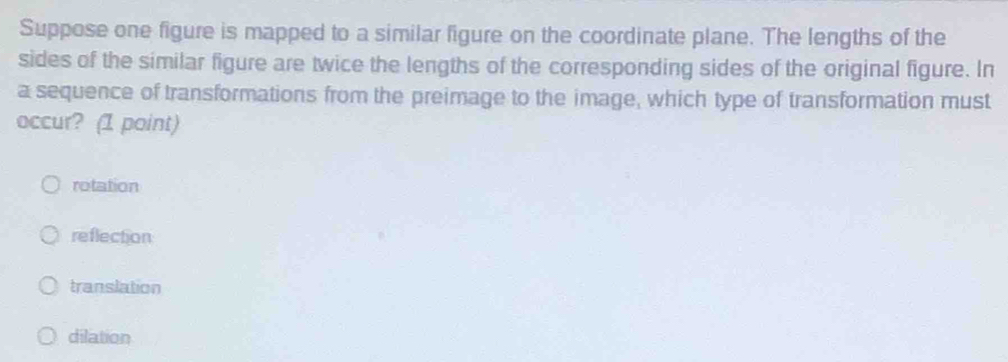 Suppose one figure is mapped to a similar figure on the coordinate plane. The lengths of the
sides of the similar figure are twice the lengths of the corresponding sides of the original figure. In
a sequence of transformations from the preimage to the image, which type of transformation must
occur? (1 point)
rotation
reflection
translation
dilation