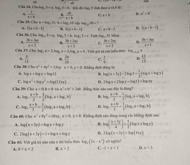 ab B. ab 3ab
Câu 34: Cho log _25=a,log _35=b. Khi đó log _65 tính theo a và b là:
A.  1/a+b  B.  ab/a+b  C. a+b D. a^2+b^2
Câu 35: Cho a=log _315,b=log _310 vậy log _sqrt(3)50= ?
A. 3(a+b-1) B. 4(a+b-1) C. a+b-1 D. 2(a+b-1)
Câu 36: Cho log _275=a,log _87=b,log _23=c.Tính log _1235 bằng:
A.  (3b+3ac)/c+2  B.  (3b+2ac)/c+2  C.  (3b+2ac)/c+3  D.  (3b+3ac)/c+1 
Câu 37: Cho log _ax=2,log _bx=3,log _cx=4. Tính giá trị của biểu thức: log _a^7bsqrt(c)x
A.  6/13  B.  24/35  C.  1/9  D.  12/13 
Câu 38: Cho x^2+4y^2=12xy x>0,y>0. Khẳng định đúng là:
A. log x+log y=log 12 B. log (x+2y)-2log 2= 1/2 (log x+log y)
C. log x^2+log y^2=log (12xy) D. 2log x+2log y=log 12+log xy
Câu 39: Cho a>0;b>0 và a^2+b^2=7ab. Đẳng thức nào sau đây là đúng?
A. log _7 (a+b)/3 = 1/2 (log _7a+log _7b) B. log _3 (a+b)/2 = 1/7 (log _3a+log _3b)
C. log _3 (a+b)/7 = 1/2 (log _3a+log _3b) D. log _7 (a+b)/2 = 1/3 (log _7a+log _7b)
Câu 40: Cho x^2+9y^2=10xy,x>0,y>0. Khẳng định nào đúng trong các khẳng định sau:
A. log (x+3y)=log x+log y B. log ( (x+3y)/4 )= 1/2 (log x+log y)
C. 2log (x+3y)=1+log x+log y D. 2log (x+3y)=log (4xy)
Câu 41: Với giá trị nào của x thì biểu thức log _6(2x-x^2) có nghĩa?
A. 0 B. x>2 C. -1 D. x<3</tex>